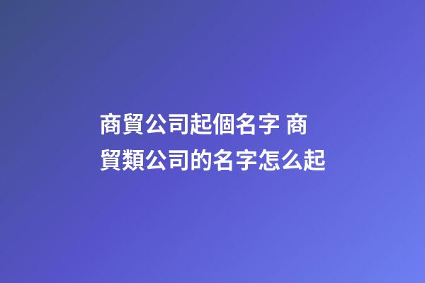 商貿公司起個名字 商貿類公司的名字怎么起-第1張-公司起名-玄機派